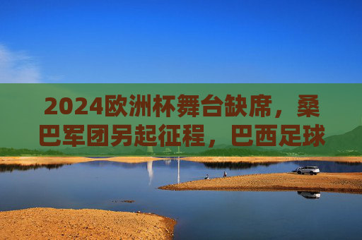 2024欧洲杯舞台缺席，桑巴军团另起征程，巴西足球的欧洲印记与美洲雄心