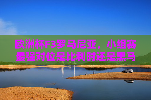 欧洲杯F3罗马尼亚，小组赛最强对位是比利时还是黑马乌克兰？