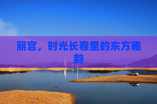 丽宫，时光长卷里的东方雅韵