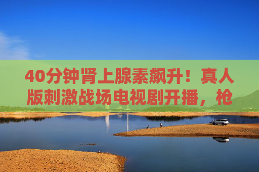40分钟肾上腺素飙升！真人版刺激战场电视剧开播，枪战与人性博弈炸裂屏幕