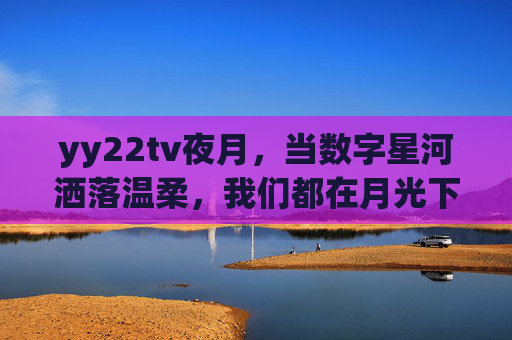yy22tv夜月,当数字星河洒落温柔,我们都在月光下相遇 yy22tv夜月,当数字星河洒落温柔,我们都在月光下相遇