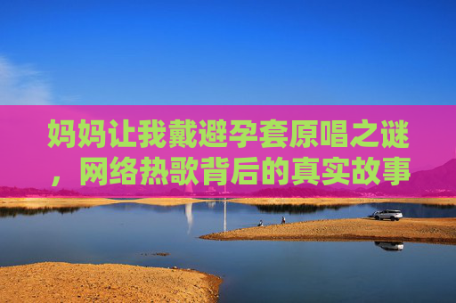 妈妈让我戴避孕套原唱之谜，网络热歌背后的真实故事