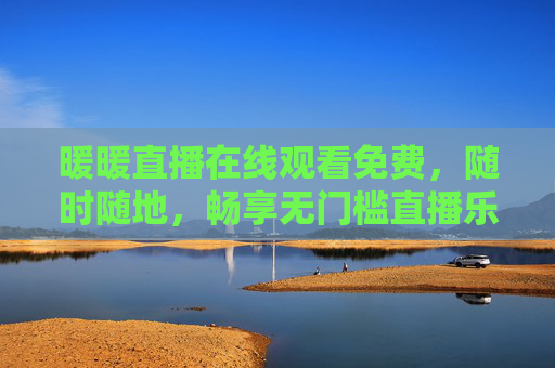 暖暖直播在线观看免费，随时随地，畅享无门槛直播乐趣