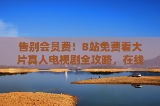 告别会员费！B站免费看大片真人电视剧全攻略，在线追剧无压力