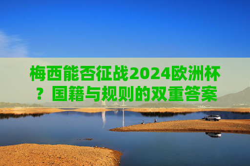 梅西能否征战2024欧洲杯？国籍与规则的双重答案