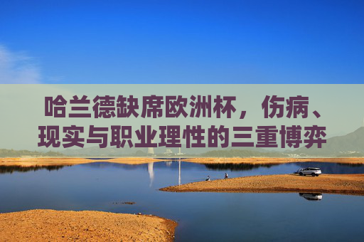 哈兰德缺席欧洲杯，伤病、现实与职业理性的三重博弈