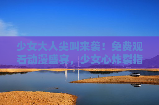 少女大人尖叫来袭!免费观看动漫盛宴,少女心炸裂指南 少女大人尖叫来袭!免费观看动漫盛宴,少女心炸裂指南