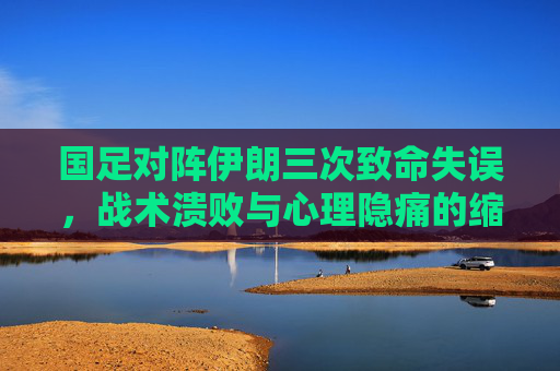国足对阵伊朗三次致命失误,战术溃败与心理隐痛的缩影 国足对阵伊朗三次致命失误,战术溃败与心理隐痛的缩影