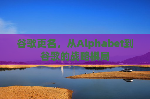 谷歌更名，从Alphabet到谷歌的战略棋局