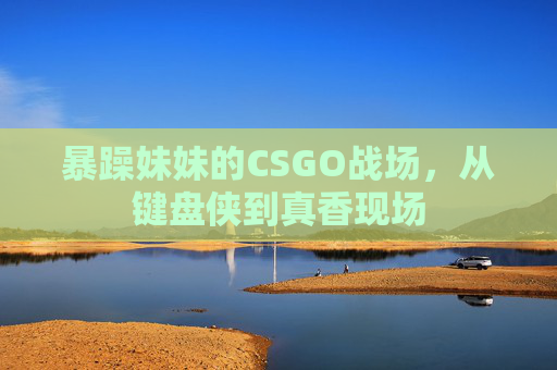 暴躁妹妹的CSGO战场，从键盘侠到真香现场