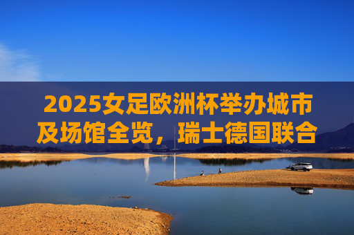 2025女足欧洲杯举办城市及场馆全览，瑞士德国联合献技