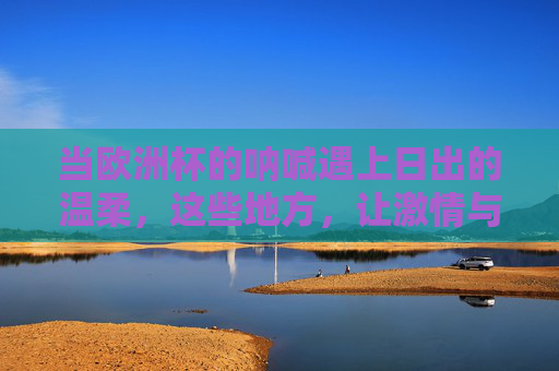 当欧洲杯的呐喊遇上日出的温柔,这些地方,让激情与浪漫撞个满怀 当欧洲杯的呐喊遇上日出的温柔,这些地方,让激情与浪漫撞个满怀