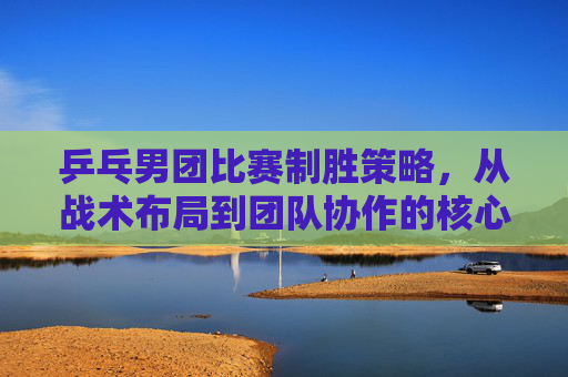 乒乓男团比赛制胜策略，从战术布局到团队协作的核心打法