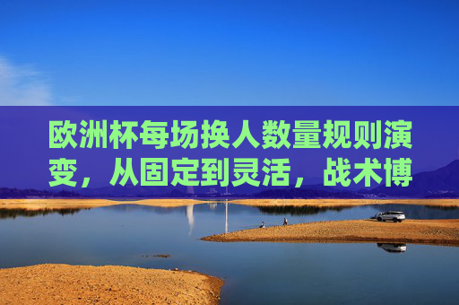 欧洲杯每场换人数量规则演变，从固定到灵活，战术博弈升级