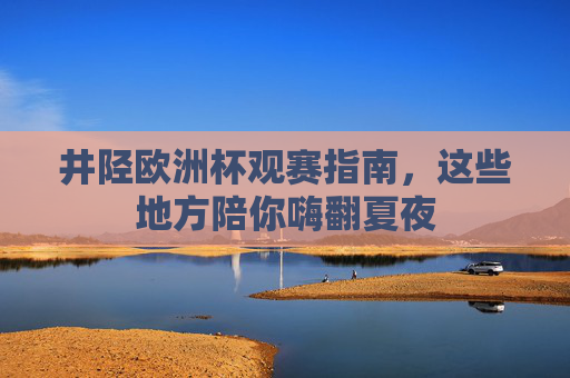 井陉欧洲杯观赛指南，这些地方陪你嗨翻夏夜