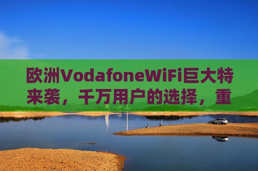 欧洲VodafoneWiFi巨大特来袭，千万用户的选择，重新定义欧洲网络自由