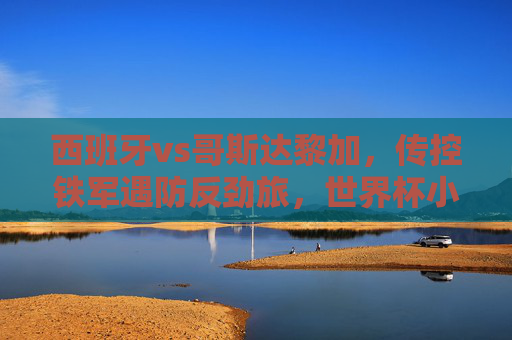 西班牙vs哥斯达黎加，传控铁军遇防反劲旅，世界杯小组赛谁能占得先机？
