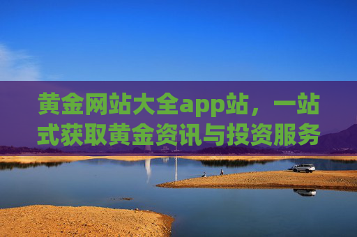 黄金网站大全app站，一站式获取黄金资讯与投资服务的必备平台