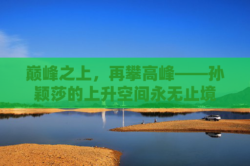 巅峰之上，再攀高峰——孙颖莎的上升空间永无止境