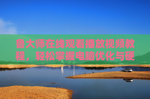 鲁大师在线观看播放视频教程，轻松掌握电脑优化与硬件检测全攻略