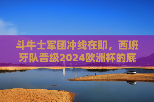 斗牛士军团冲线在即，西班牙队晋级2024欧洲杯的底气与挑战