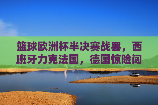 篮球欧洲杯半决赛战罢，西班牙力克法国，德国惊险闯入决赛