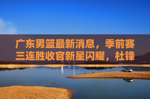 广东男篮最新消息，季前赛三连胜收官新星闪耀，杜锋点赞年轻阵容，新赛季目标剑指更高
