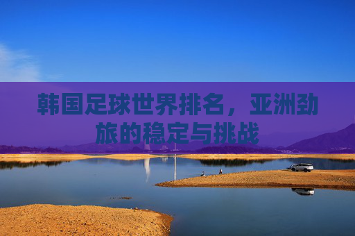 韩国足球世界排名,亚洲劲旅的稳定与挑战 韩国足球世界排名,亚洲劲旅的稳定与挑战