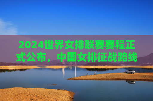 2024世界女排联赛赛程正式公布,中国女排征战路线解析,三大看点不容错过 2024世界女排联赛赛程正式公布,中国女排征战路线解析,三大看点不容错过