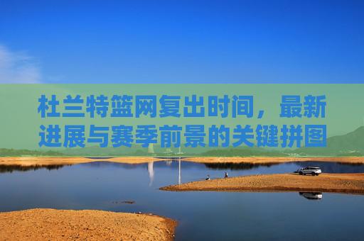 杜兰特篮网复出时间,最新进展与赛季前景的关键拼图 杜兰特篮网复出时间,最新进展与赛季前景的关键拼图