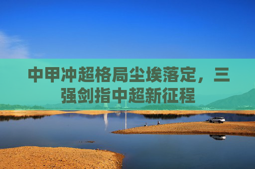 中甲冲超格局尘埃落定,三强剑指中超新征程 中甲冲超格局尘埃落定,三强剑指中超新征程