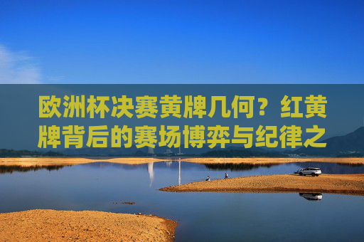 欧洲杯决赛黄牌几何？红黄牌背后的赛场博弈与纪律之辩