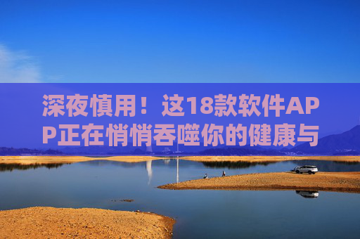 深夜慎用！这18款软件APP正在悄悄吞噬你的健康与隐私