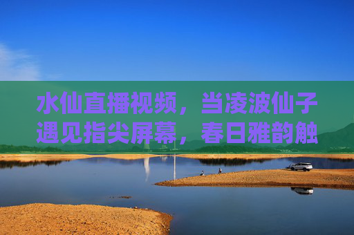 水仙直播视频,当凌波仙子遇见指尖屏幕,春日雅韵触屏可及 水仙直播视频,当凌波仙子遇见指尖屏幕,春日雅韵触屏可及