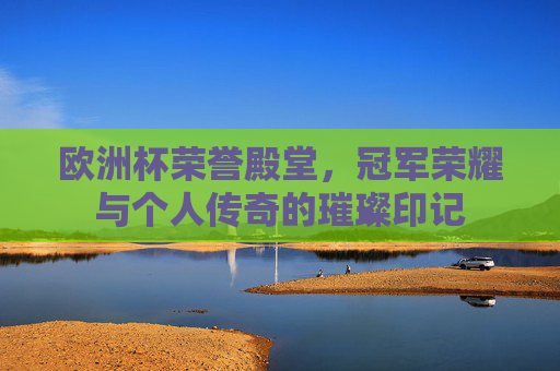 欧洲杯荣誉殿堂，冠军荣耀与个人传奇的璀璨印记