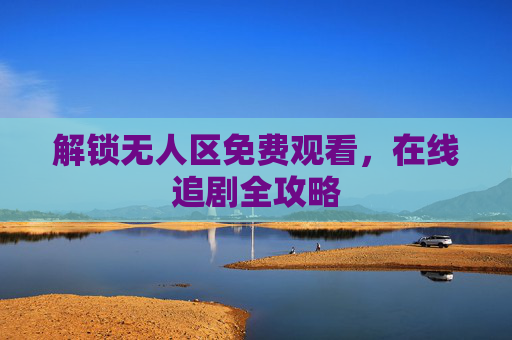 解锁无人区免费观看,在线追剧全攻略 解锁无人区免费观看,在线追剧全攻略
