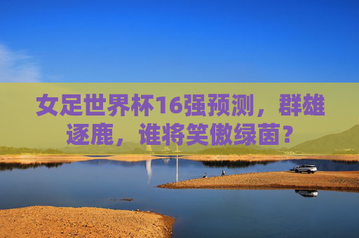 女足世界杯16强预测，群雄逐鹿，谁将笑傲绿茵？