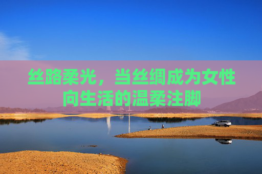 丝路柔光，当丝绸成为女性向生活的温柔注脚