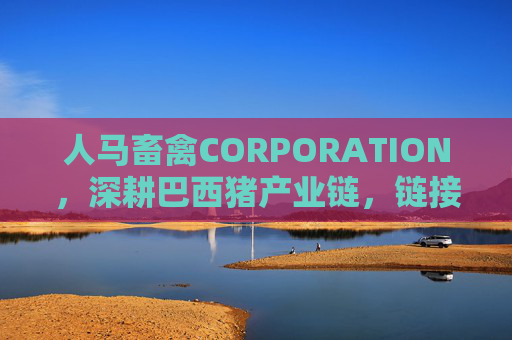 人马畜禽CORPORATION，深耕巴西猪产业链，链接全球畜禽新生态