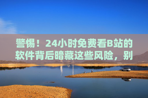 警惕！24小时免费看B站的软件背后暗藏这些风险，别让免费坑了你