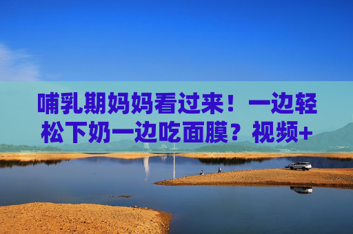 哺乳期妈妈看过来！一边轻松下奶一边吃面膜？视频+图片详解，科学又安心！