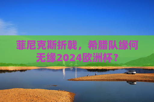 菲尼克斯折戟,希腊队缘何无缘2024欧洲杯? 菲尼克斯折戟,希腊队缘何无缘2024欧洲杯?