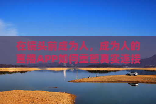 在镜头前成为人,成为人的直播APP如何重塑真实连接? 在镜头前成为人,成为人的直播APP如何重塑真实连接?