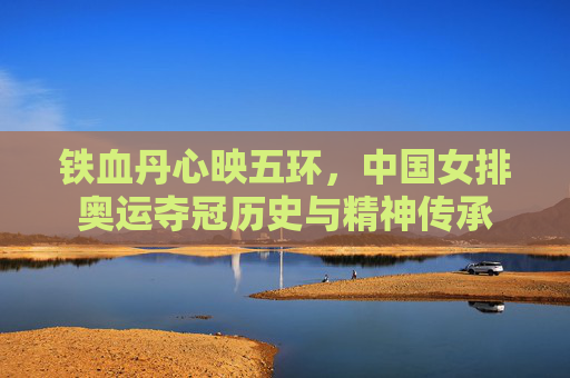 铁血丹心映五环，中国女排奥运夺冠历史与精神传承