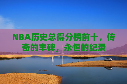 NBA历史总得分榜前十,传奇的丰碑,永恒的纪录 NBA历史总得分榜前十,传奇的丰碑,永恒的纪录
