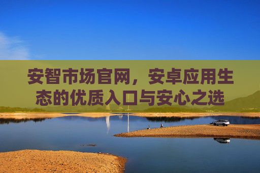 安智市场官网,安卓应用生态的优质入口与安心之选 安智市场官网,安卓应用生态的优质入口与安心之选