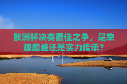 欧洲杯决赛最佳之争，是荣耀巅峰还是实力传承？