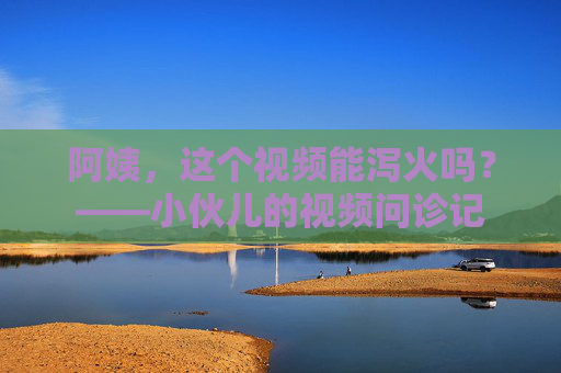阿姨，这个视频能泻火吗？——小伙儿的视频问诊记