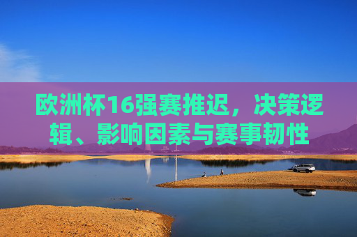 欧洲杯16强赛推迟，决策逻辑、影响因素与赛事韧性