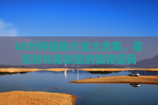 60分钟插曲大全大合集，藏在时光褶皱里的旋律密码